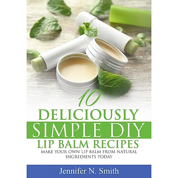 10 Deliciously Simple DIY Lip Balm Recipes: Make Your Own Lip Balm From Natural Ingredients Today, Jennifer N. Smith