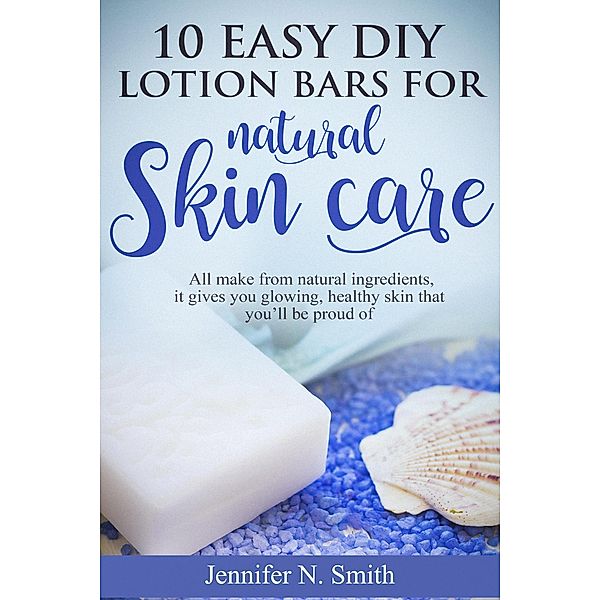 10 Easy DIY Lotion Bars for Natural Skin Care: All Make From Natural Ingredients, It Gives You Glowing, Healthy Skin That You'll Be Proud Of, Jennifer N. Smith