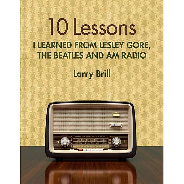 10 Lessons I Learned from Lesley Gore, The Beatles and AM Radio (Life Advice from the Weirdest Places), Larry Brill