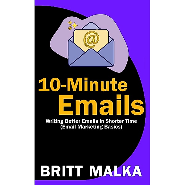 10-Minute Emails: Writing Better Emails in Shorter Time (Email Marketing Basics), Britt Malka