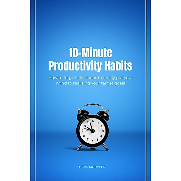 10-Minute Productivity Habits: How to forge killer-focus to finally put your mind to realizing your target goals, Lucas Morales