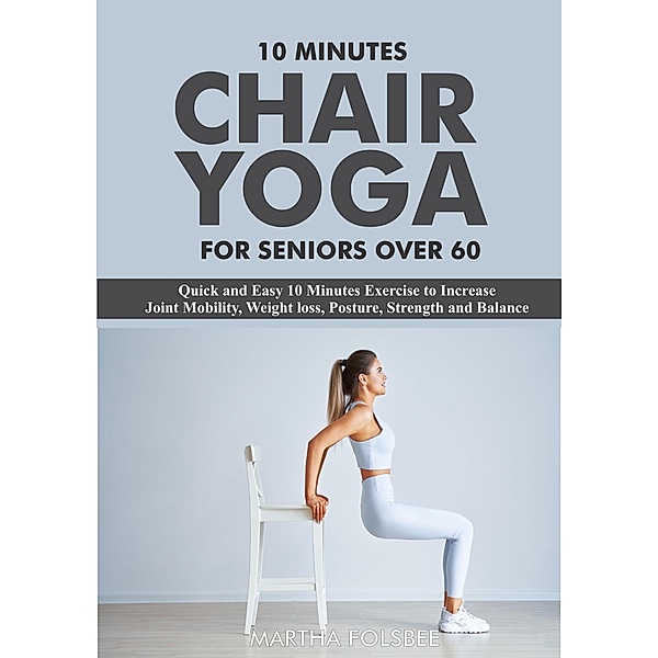 10 Minutes Chair Yoga For Seniors Over 60: Quick and Easy 10 Minutes Exercise to Increase Joint Mobility, Weight loss, Posture, Strength and Balance, Martha Folsbee