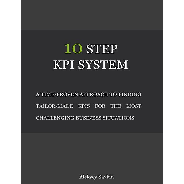 10 Step Kpi System: A Time-proven Approach to Finding Tailor-made Kpis for the Most Challenging Business Situations, Aleksey Savkin