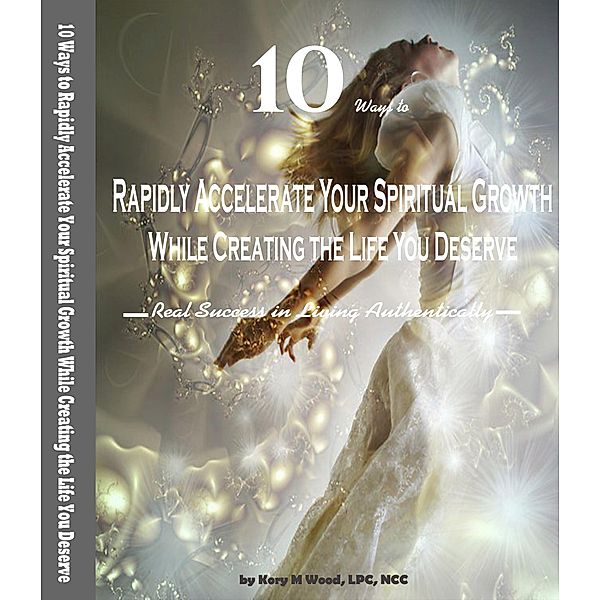 10 Ways to Rapidly Accelerate Your Spiritual Growth While Creating the Life You Deserve: Real Success in Living Authentically, Kory M Wood Ncc