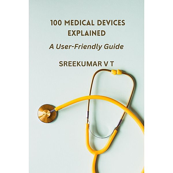 100 Medical Devices Explained: A User-Friendly Guide, Sreekumar V T