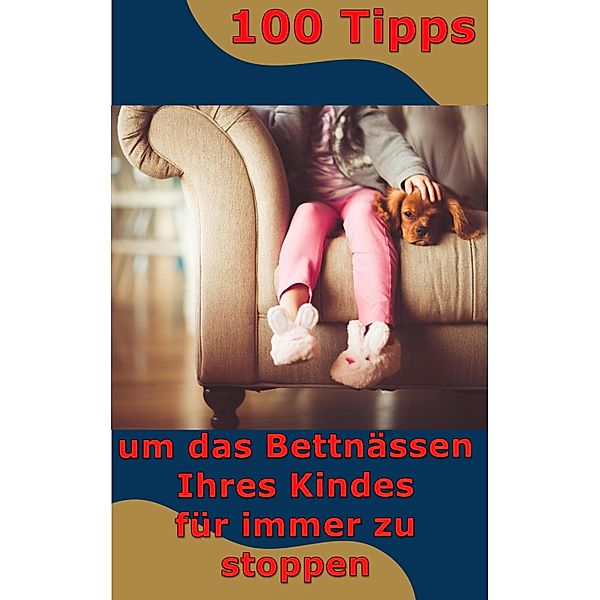 100 Tipps - um das Bettnässen Ihres Kindes  für immer zu stoppen, Max Rat-Geber