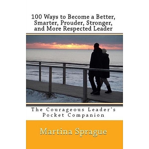100 Ways to Become a Better, Prouder, Smarter, Stronger, and More Respected Leader: The Courageous Leader's Pocket Companion, Martina Sprague