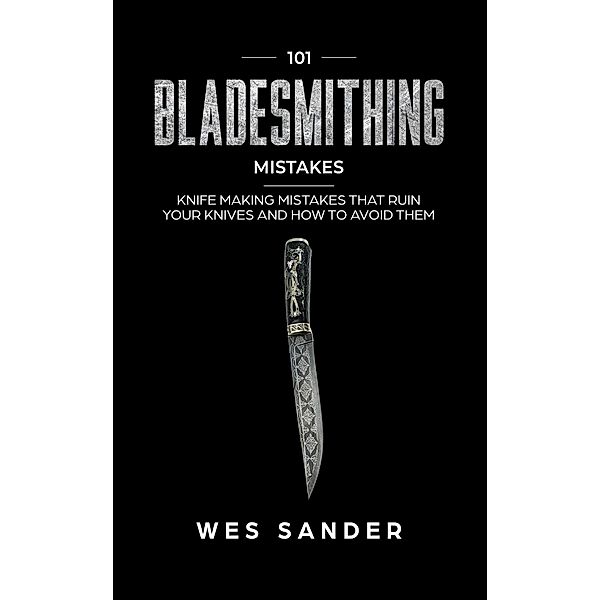 101 Bladesmithing Mistakes: Knife Making Mistakes That Ruin Your Knives and How to Avoid Them, Wes Sander