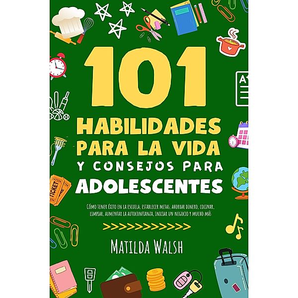 101 Habilidades Para la Vida y Consejos Para Adolescentes - Cómo tener éxito en la escuela, establecer metas, ahorrar dinero, cocinar, limpiar, aumentar la autoconfianza iniciar un negocio y mucho más, Matilda Walsh