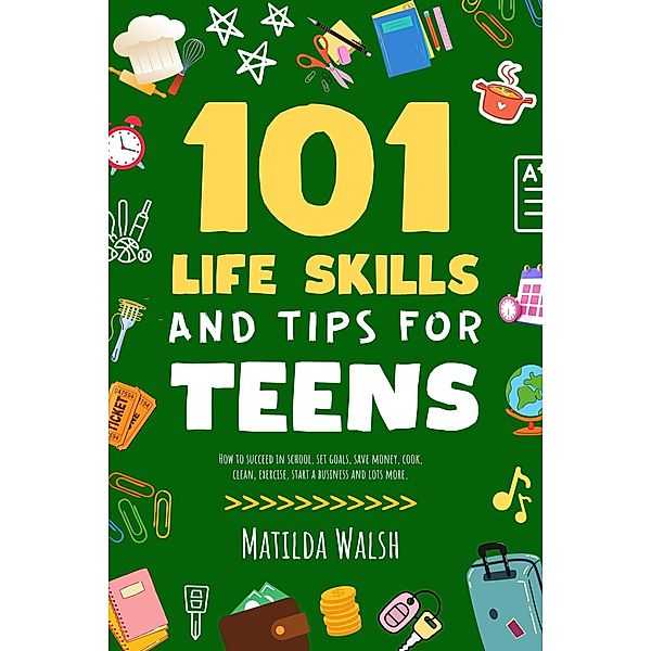 101 Life Skills and Tips for Teens - How to succeed in school, set goals, save money, cook, clean, boost self-confidence, start a business and lots more., Elaine Heney, Matilda Walsh