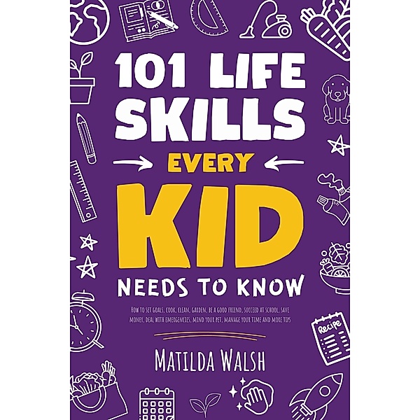 101 Life Skills Every Kid Needs to Know - How to set goals, cook, clean, garden, be a good friend, succeed at school, save money, deal with emergencies, mind your pet, manage your time and more tips., Matilda Walsh