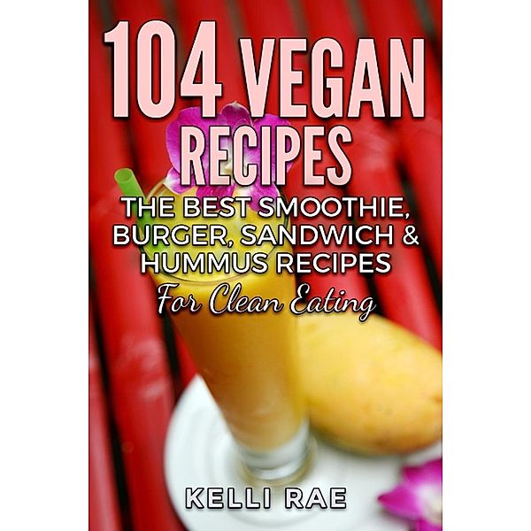 104 Vegan Recipes: The Best Smoothie, Burger, Sandwich & Hummus Recipes for Clean Eating, Kelli Rae