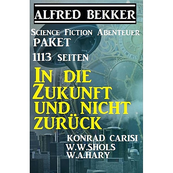 1113 Seiten Science Fiction Abenteuer Paket: In die Zukunft und nicht zurück, Alfred Bekker, Konrad Carisi, W. W. Shols, W. A. Hary