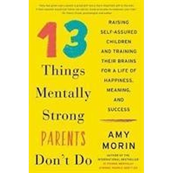 13 Things Mentally Strong Parents Don't Do: Raising Self-Assured Children and Training Their Brains for a Life of Happiness, Meaning, and Success, Amy Morin