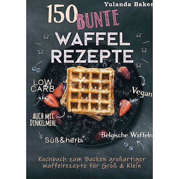 150 bunte Waffel Rezepte: Low Carb, Vegan, auch mit Dinkelmehl, Belgische Waffeln, süß & herb, Yulanda Baker