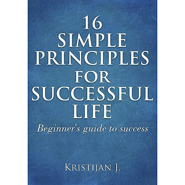 16 Simple Principles for Successful Life; Beginner's Guide to Success, Kristijan J.