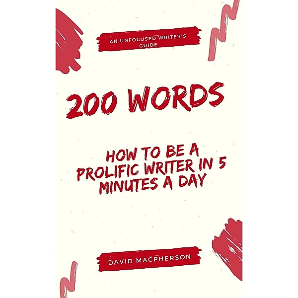 200 Words: How to Be a Prolific Writer in 5 Minutes a Day (The Unfocused Writer's Guide, #1) / The Unfocused Writer's Guide, David Macpherson