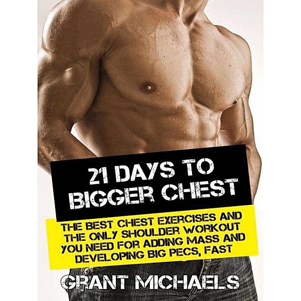 21 Days to a Bigger Chest: The Illustrated Guide to the Best Chest Exercises and the ONLY Chest Workout You Need for Adding Mass and Developing Big Pecs, Fast, Grant Michaels