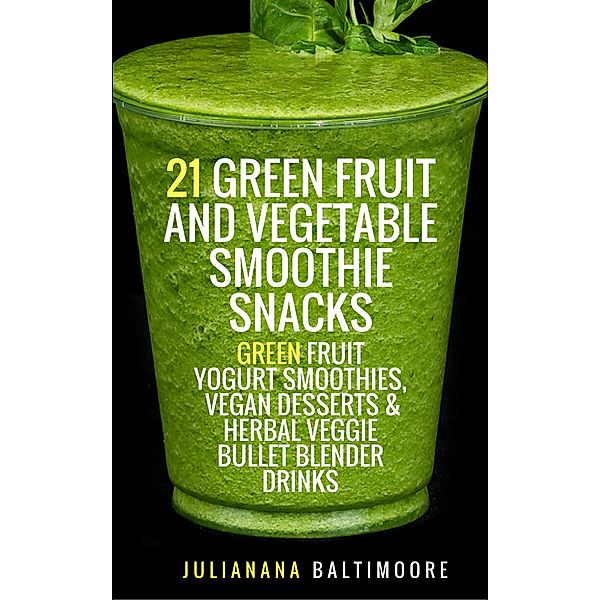 21 Green Fruit And Vegetable Smoothie Snacks: Green Fruit Yogurt Smoothies, Vegan Desserts & Herbal  Veggie Bullet Blender Drinks, Juliana Baltimoore