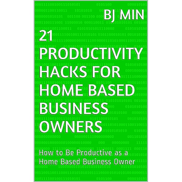 21 Productivity Hacks for Home Based Business Owners: How to Be Productive as a Home Based Business Owner, BJ Min