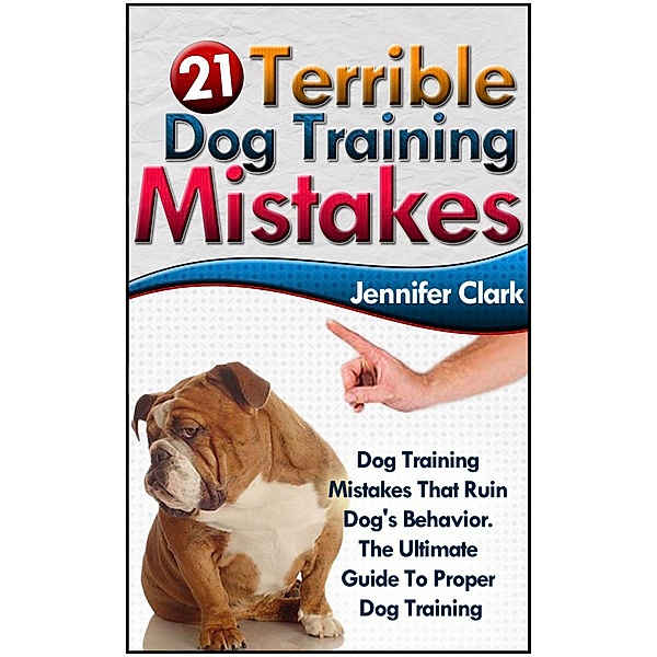 21 Terrible Dog Training Mistakes: Dog Training Mistakes That Ruin Dog's Behavior. The Ultimate Guide To Proper Dog Training., Jennifer Clark