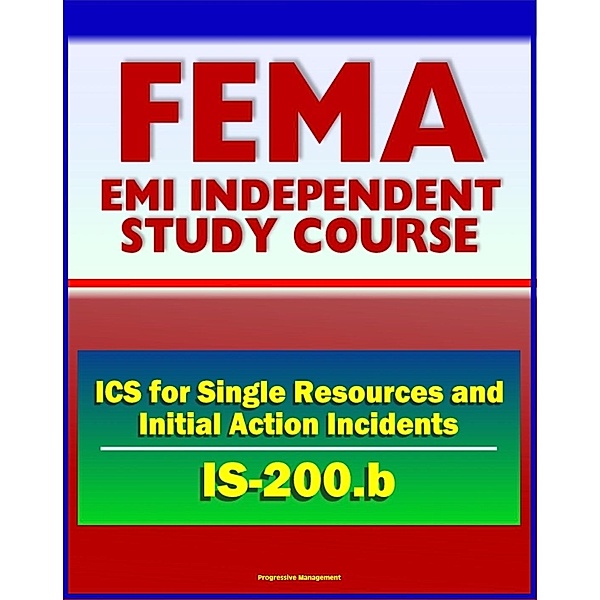 21st Century FEMA Study Course: ICS for Single Resources and Initial Action Incidents (IS-200.b) - Incident Command System, Floods, Hostage Situations, HazMat, Leadership and Management, Progressive Management