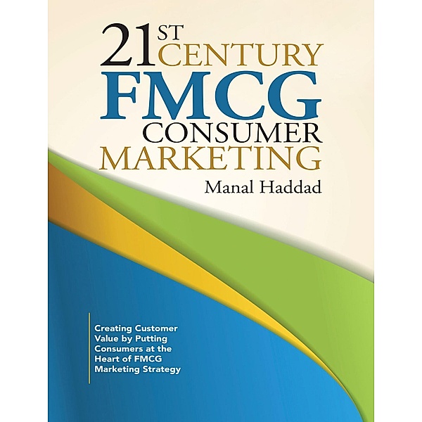 21st Century Fmcg Consumer Marketing: Creating Customer Value By Putting Consumers At the Heart of Fmcg Marketing Strategy, Manal Haddad