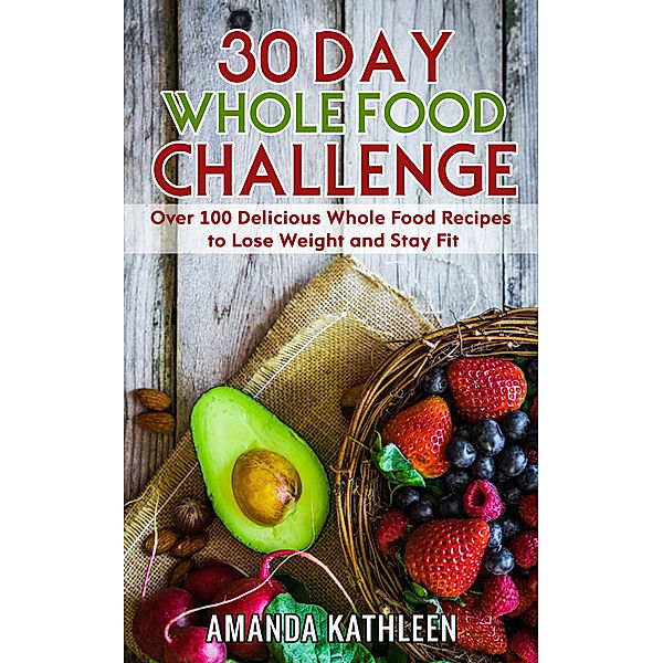 30 Day Whole Food Challenge: Over 100 Delicious Whole Food Recipes to Lose Weight and Stay Fit, Amanda Kathleen