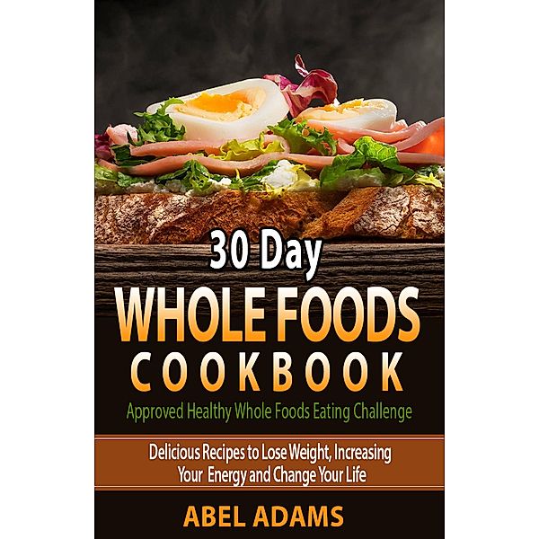 30 Day Whole Foods Cookbook (Approved Healthy Whole Foods Eating Challenge, #1) / Approved Healthy Whole Foods Eating Challenge, Abel Adams