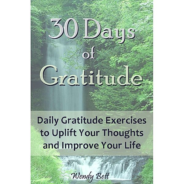 30 Days of Gratitude: Daily Gratitude Exercises to Uplift Your Thoughts and Improve Your Life, Wendy Bett