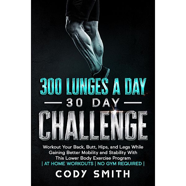 300 Lunges a Day 30 Day Challenge: Workout Your Back, Butt, Hips, and Legs While Gaining Better Mobility and Stability With This Lower Body Exercise Program | at Home Workouts | No Gym Required |, Cody Smith