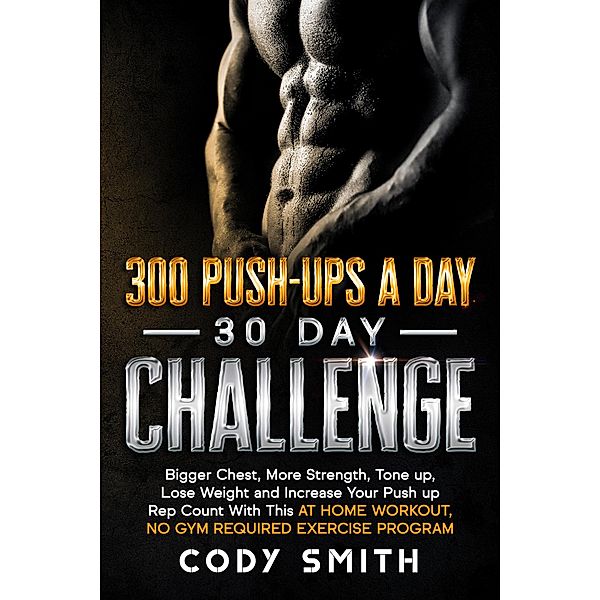 300 Push-Ups a Day 30 Day Challenge: Bigger Chest, More Strength, Tone up, Lose Weight and Increase Your Push up Rep Count With This at Home Workout, No Gym Required Exercise Program, Cody Smith