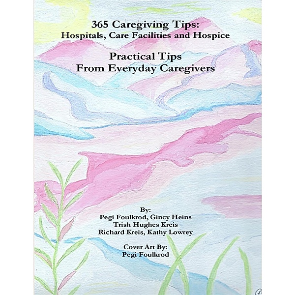 365 Caregiving Tips: Hospitals, Care Facilities and Hospice, Practical Tips from Everyday Caregivers, Pegi Foulkrod, Gincy Heins, Trish Hughes Kreis, Kathy Lowrey, Richard Kreis