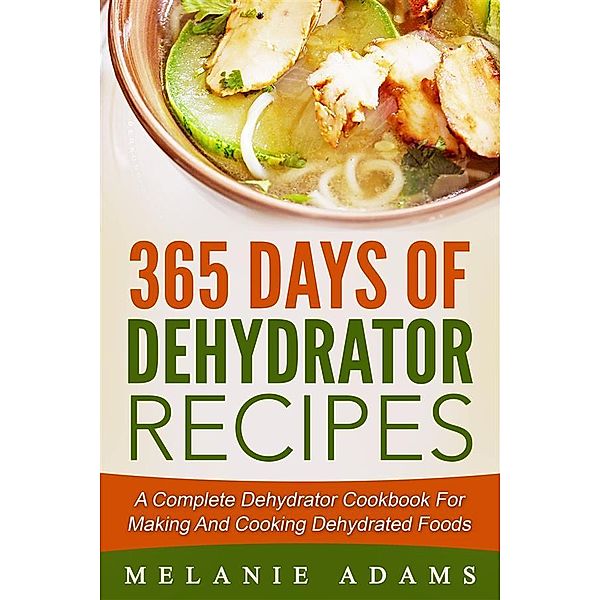365 Days Of Dehydrator Recipes: A Complete Dehydrator Cookbook For Making And Cooking Dehydrated Foods, Melanie Adams