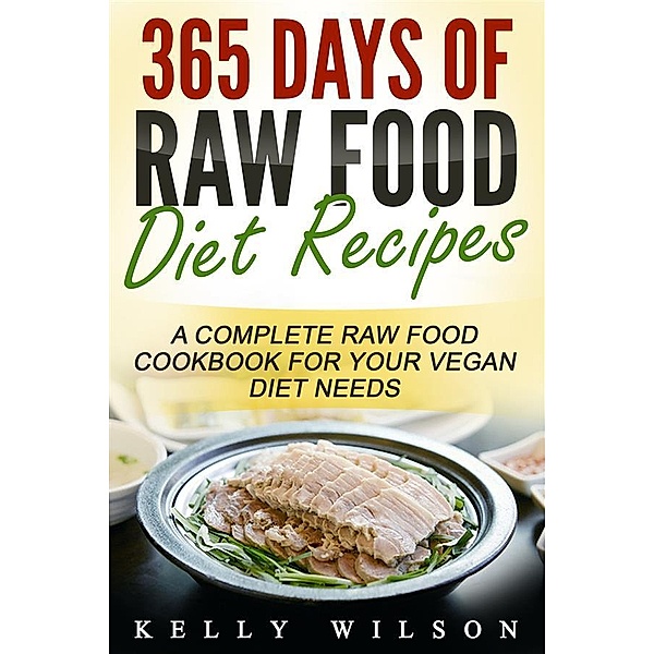 365 Days Of Raw Food Diet Recipes: A Complete Raw Food Cookbook For Your Vegan Diet Needs, Kelly Wilson