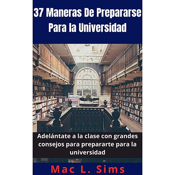 37 Maneras De Prepararse Para la Universidad: Adelántate a la clase con grandes consejos para prepararte para la universidad, Mac L. Sims