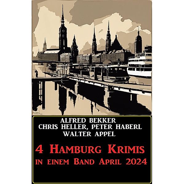 4 Hamburg Krimis in einem Band April 2024, Alfred Bekker, Chris Heller, Peter Haberl, Walter Appel