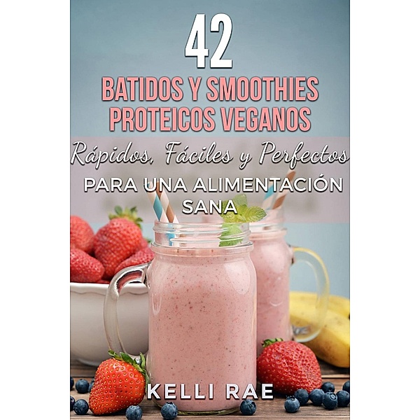 42 Batidos y Smoothies Proteicos Veganos: Rápidos, Fáciles y Perfectos para una Alimentación Sana, Kelli Rae