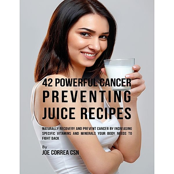 42 Powerful Cancer Preventing Juice Recipes: Naturally Recovery and Prevent Cancer By Increasing Specific Vitamins and Minerals Your Body Needs to Fight Back, Joe Correa CSN