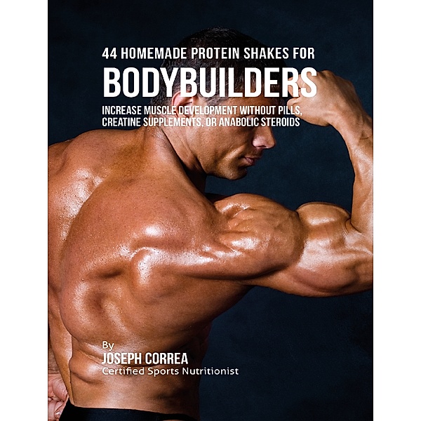 44 Homemade Protein Shakes for Bodybuilders: Increase Muscle Development Without Pills, Creatine Supplements, or Anabolic Steroids, Joseph Correa