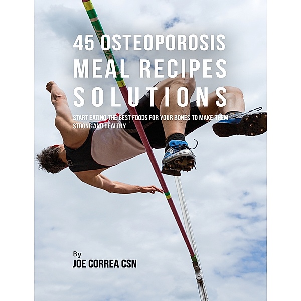 45 Osteoporosis Meal Recipe Solutions:  Start Eating the Best Foods for Your Bones to Make Them Strong and Healthy, Joe Correa CSN