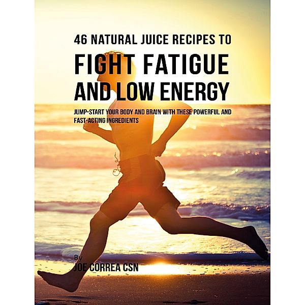 46 Natural Juice Recipes to Fight Fatigue and Low Energy: Jump Start Your Body and Brain With These Powerful and Fast Acting Ingredients, Joe Correa CSN