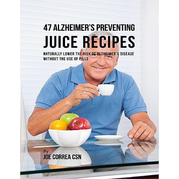 47 Alzheimer’s Preventing Juice Recipes: Naturally Lower the Risk of Alzheimer’s Disease Without the Use of Pills, Joe Correa CSN