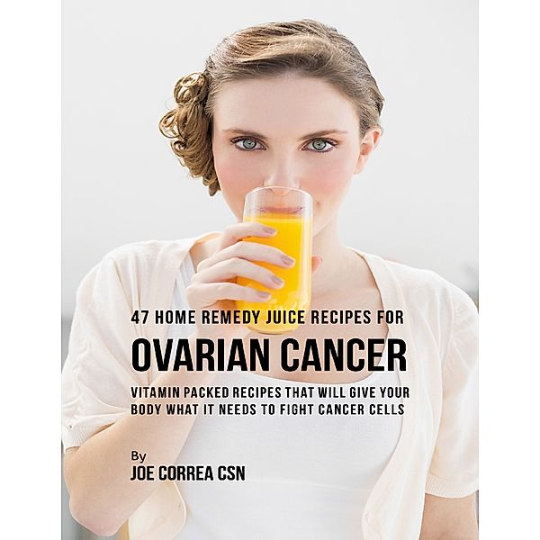 47 Home Remedy Juice Recipes for Ovarian Cancer: Vitamin Packed Recipes That Will Give Your Body What It Needs to Fight Cancer Cells, Joe Correa CSN