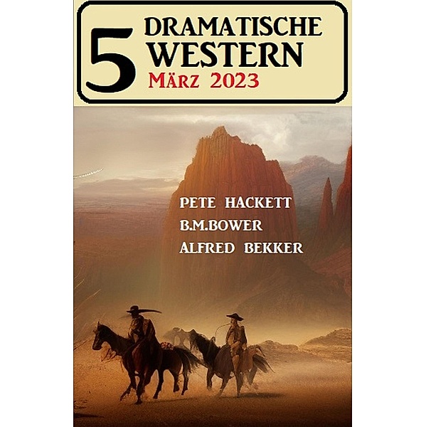 5 Dramatische Western März 2023, Alfred Bekker, Pete Hackett, B. M. Bower
