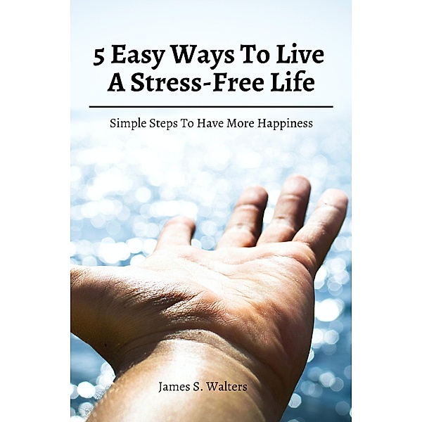 5 Easy Ways To Live A Stress-Free Life! Simple Steps To Have More Happiness, James S. Walters