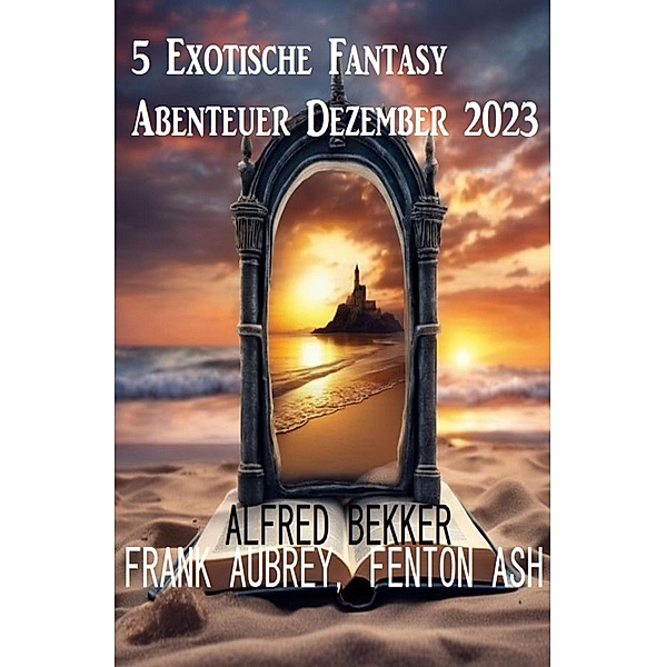 5 Exotische Fantasy Abenteuer Dezember 2023, Alfred Bekker, Frank Aubrey, Fenton Ash