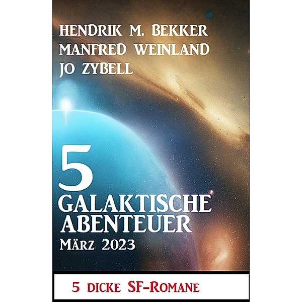 5 Galaktische Abenteuer März 2023: 5 dicke Science Fiction Romane, Hendrik M. Bekker, Manfred Weinland, Jo Zybell