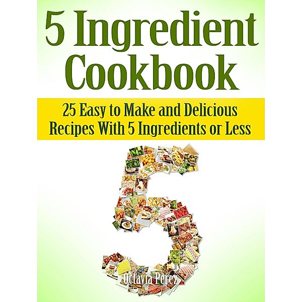 5 Ingredient Cookbook: 25 Easy to Make and Delicious Recipes With 5 Ingredients or Less, Octavia Perez