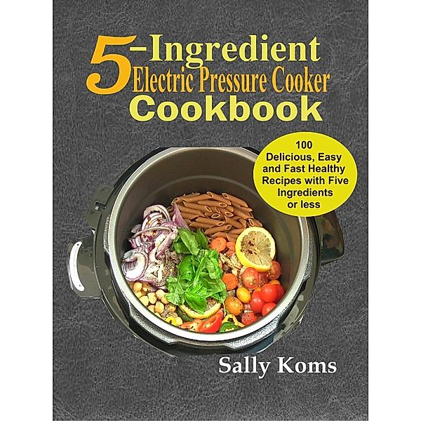 5-Ingredient Electric Pressure Cooker Cookbook: 100 Delicious Easy and Fast Healthy Recipes with Five Ingredients or less, Sally Koms